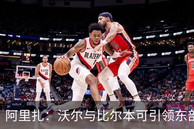 阿里扎：沃尔与比尔本可引领东部的辉煌，却因争权失去机会